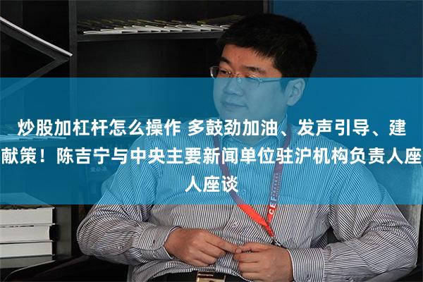 炒股加杠杆怎么操作 多鼓劲加油、发声引导、建言献策！陈吉宁与中央主要新闻单位驻沪机构负责人座谈