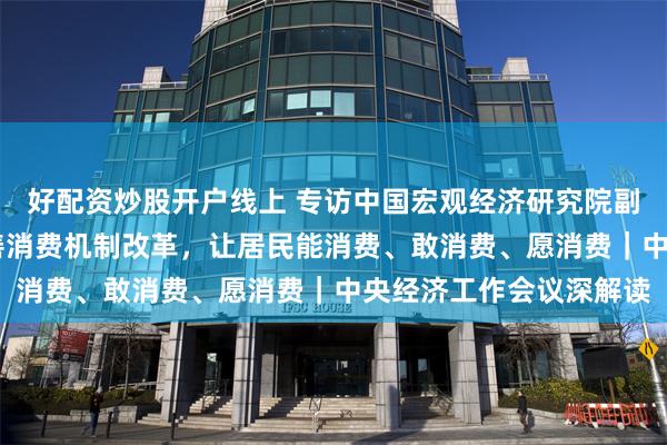 好配资炒股开户线上 专访中国宏观经济研究院副研究员姜雪： 持续完善消费机制改革，让居民能消费、敢消费、愿消费｜中央经济工作会议深解读