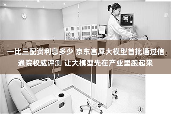 一比三配资利息多少 京东言犀大模型首批通过信通院权威评测 让大模型先在产业里跑起来