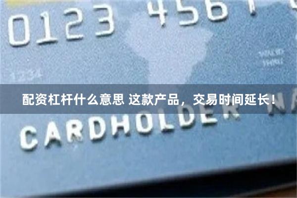 配资杠杆什么意思 这款产品，交易时间延长！
