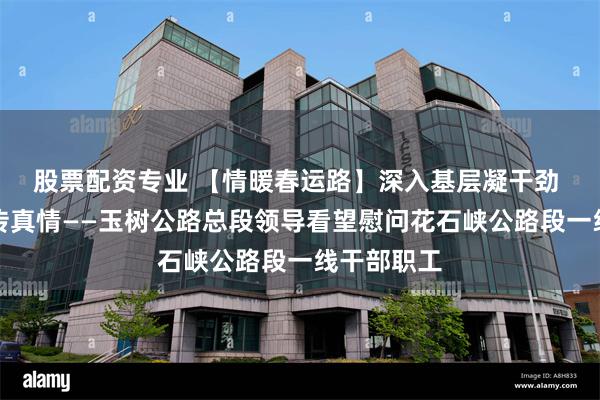 股票配资专业 【情暖春运路】深入基层凝干劲 暖心慰问传真情——玉树公路总段领导看望慰问花石峡公路段一线干部职工