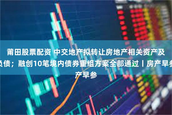 莆田股票配资 中交地产拟转让房地产相关资产及负债；融创10笔境内债券重组方案全部通过丨房产早参