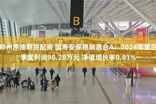 郑州原油期货配资 国寿安保稳瑞混合A：2024年第四季度利润98.28万元 净值增长率0.81%