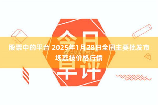 股票中的平台 2025年1月28日全国主要批发市场荔枝价格行情