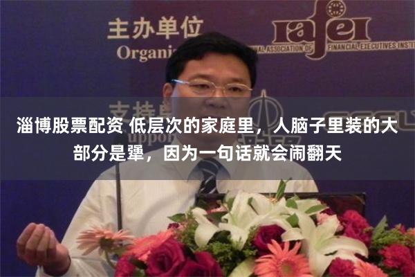 淄博股票配资 低层次的家庭里，人脑子里装的大部分是犟，因为一句话就会闹翻天