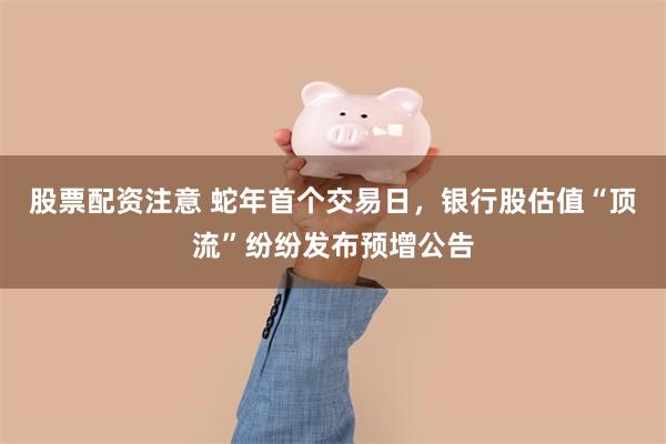 股票配资注意 蛇年首个交易日，银行股估值“顶流”纷纷发布预增公告