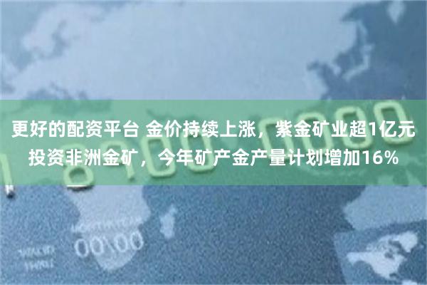 更好的配资平台 金价持续上涨，紫金矿业超1亿元投资非洲金矿，今年矿产金产量计划增加16%
