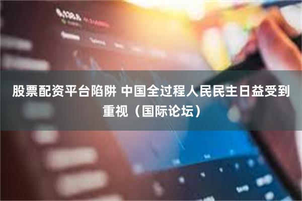 股票配资平台陷阱 中国全过程人民民主日益受到重视（国际论坛）