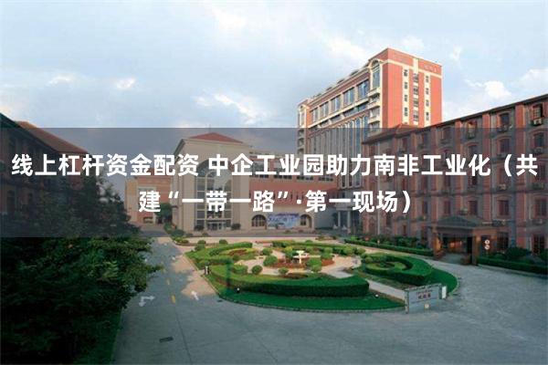 线上杠杆资金配资 中企工业园助力南非工业化（共建“一带一路”·第一现场）