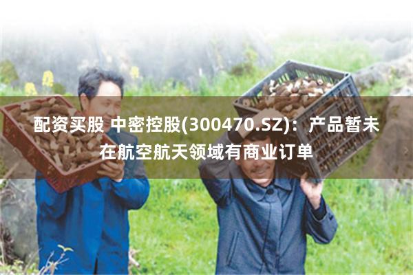 配资买股 中密控股(300470.SZ)：产品暂未在航空航天领域有商业订单