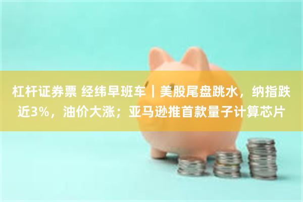 杠杆证券票 经纬早班车｜美股尾盘跳水，纳指跌近3%，油价大涨；亚马逊推首款量子计算芯片