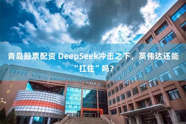 青岛股票配资 DeepSeek冲击之下，英伟达还能“扛住”吗？