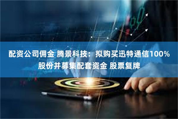 配资公司佣金 腾景科技：拟购买迅特通信100%股份并募集配套资金 股票复牌