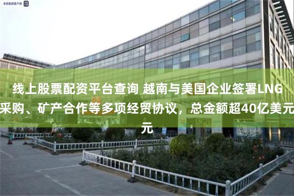 线上股票配资平台查询 越南与美国企业签署LNG采购、矿产合作等多项经贸协议，总金额超40亿美元