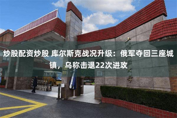炒股配资炒股 库尔斯克战况升级：俄军夺回三座城镇，乌称击退22次进攻