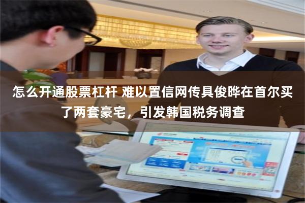 怎么开通股票杠杆 难以置信网传具俊晔在首尔买了两套豪宅，引发韩国税务调查