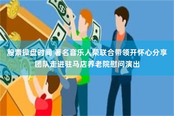 股票操盘时间 著名音乐人荣联合带领开怀心分享团队走进驻马店养老院慰问演出