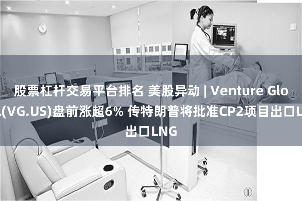 股票杠杆交易平台排名 美股异动 | Venture Global(VG.US)盘前涨超6% 传特朗普将批准CP2项目出口LNG