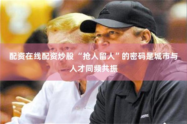 配资在线配资炒股 “抢人留人”的密码是城市与人才同频共振