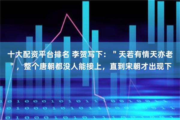 十大配资平台排名 李贺写下：＂天若有情天亦老＂，整个唐朝都没人能接上，直到宋朝才出现下