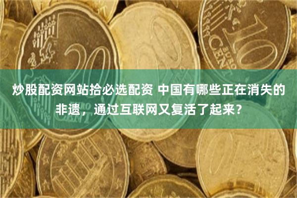炒股配资网站拾必选配资 中国有哪些正在消失的非遗，通过互联网又复活了起来？