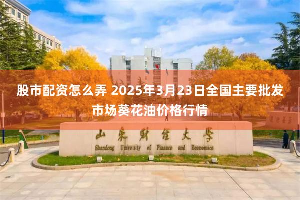 股市配资怎么弄 2025年3月23日全国主要批发市场葵花油价格行情