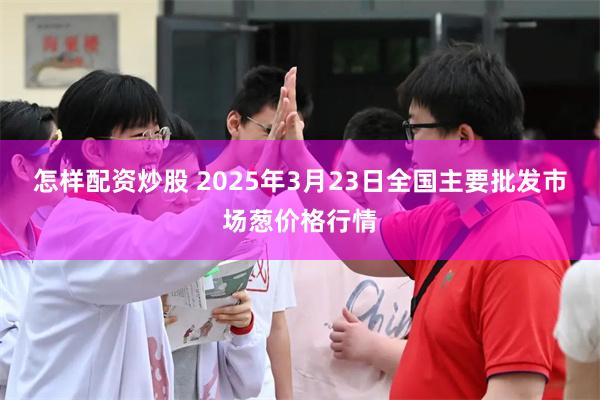 怎样配资炒股 2025年3月23日全国主要批发市场葱价格行情