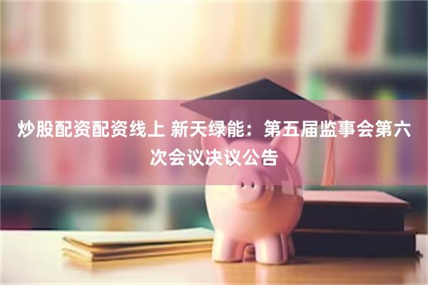 炒股配资配资线上 新天绿能：第五届监事会第六次会议决议公告