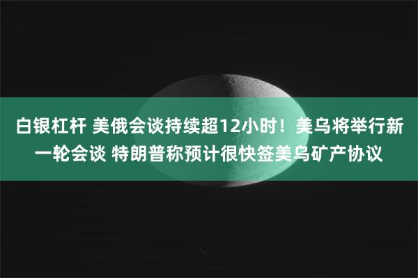 白银杠杆 美俄会谈持续超12小时！美乌将举行新一轮会谈 特朗普称预计很快签美乌矿产协议