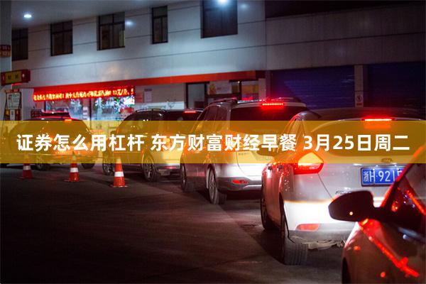 证券怎么用杠杆 东方财富财经早餐 3月25日周二