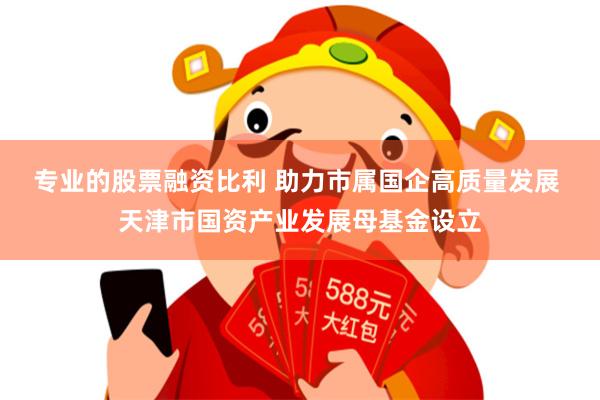 专业的股票融资比利 助力市属国企高质量发展 天津市国资产业发展母基金设立