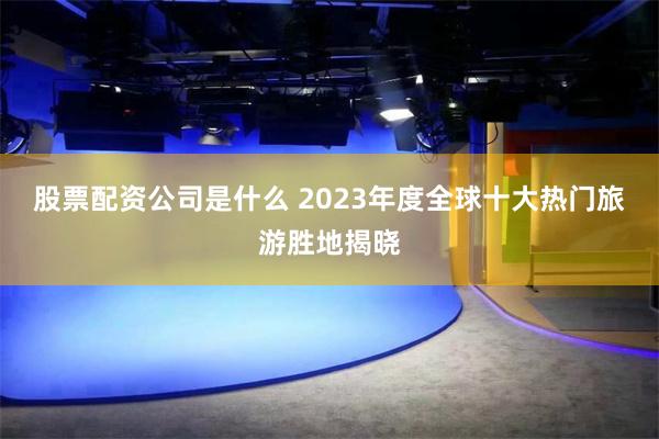 股票配资公司是什么 2023年度全球十大热门旅游胜地揭晓