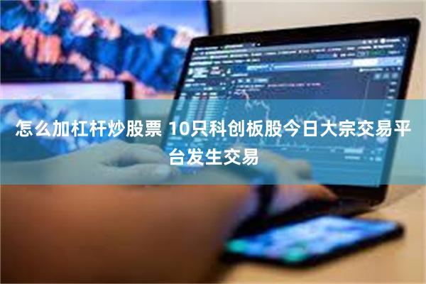 怎么加杠杆炒股票 10只科创板股今日大宗交易平台发生交易