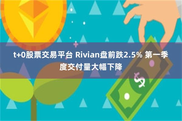 t+0股票交易平台 Rivian盘前跌2.5% 第一季度交付量大幅下降