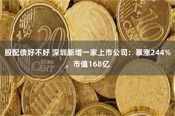 股配债好不好 深圳新增一家上市公司：暴涨244%，市值168亿