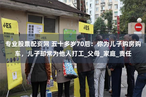 专业股票配资网 五十多岁70后：你为儿子购房购车，儿子却常为他人打工_父母_家庭_责任