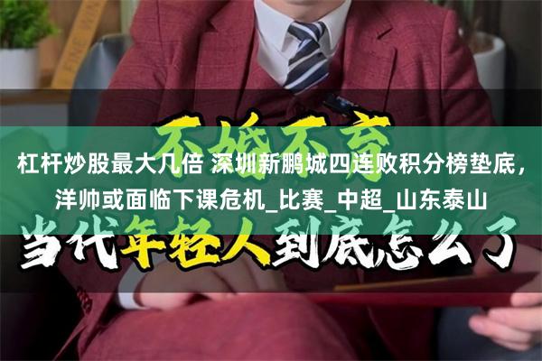 杠杆炒股最大几倍 深圳新鹏城四连败积分榜垫底，洋帅或面临下课危机_比赛_中超_山东泰山