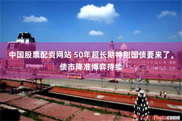 中国股票配资网站 50年超长期特别国债要来了，债市降准博弈持续