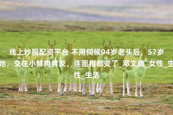 线上炒股配资平台 不用伺候94岁老头后，57岁的她，交往小鲜肉男友，连面相都变了_邓文迪_女性_生活