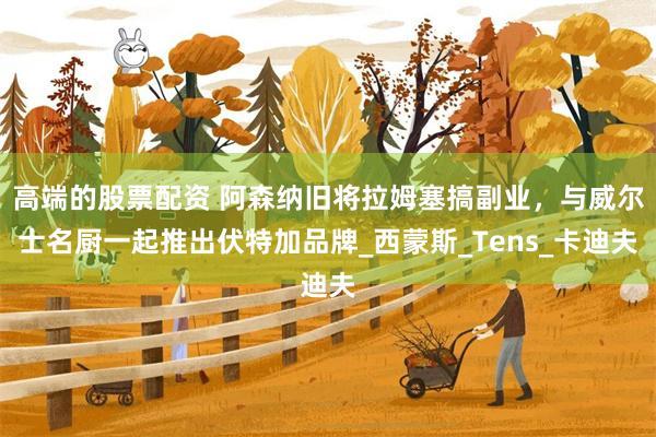 高端的股票配资 阿森纳旧将拉姆塞搞副业，与威尔士名厨一起推出伏特加品牌_西蒙斯_Tens_卡迪夫