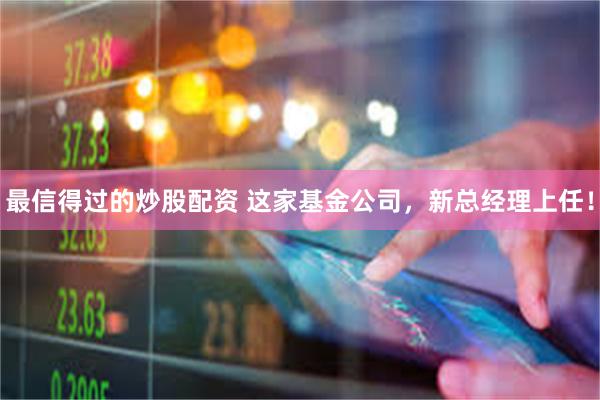 最信得过的炒股配资 这家基金公司，新总经理上任！
