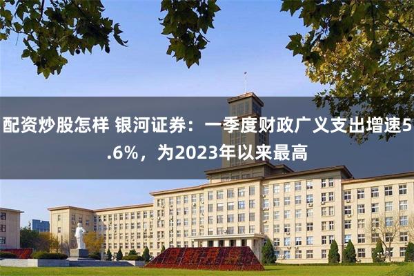 配资炒股怎样 银河证券：一季度财政广义支出增速5.6%，为2023年以来最高