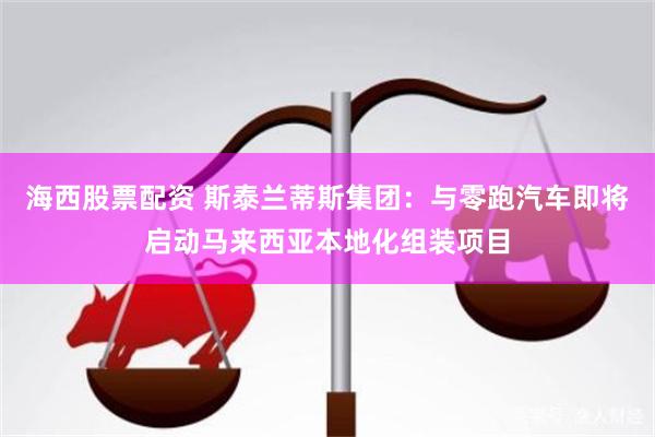 海西股票配资 斯泰兰蒂斯集团：与零跑汽车即将启动马来西亚本地化组装项目