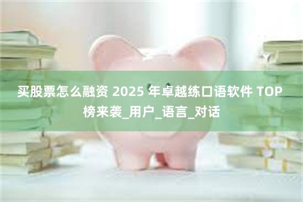 买股票怎么融资 2025 年卓越练口语软件 TOP 榜来袭_用户_语言_对话