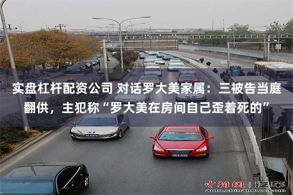 实盘杠杆配资公司 对话罗大美家属：三被告当庭翻供，主犯称“罗大美在房间自己歪着死的”