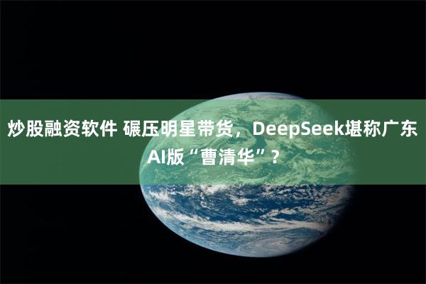 炒股融资软件 碾压明星带货，DeepSeek堪称广东AI版“曹清华”？