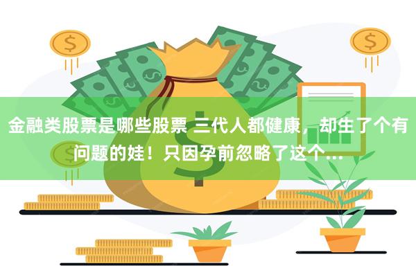 金融类股票是哪些股票 三代人都健康，却生了个有问题的娃！只因孕前忽略了这个...