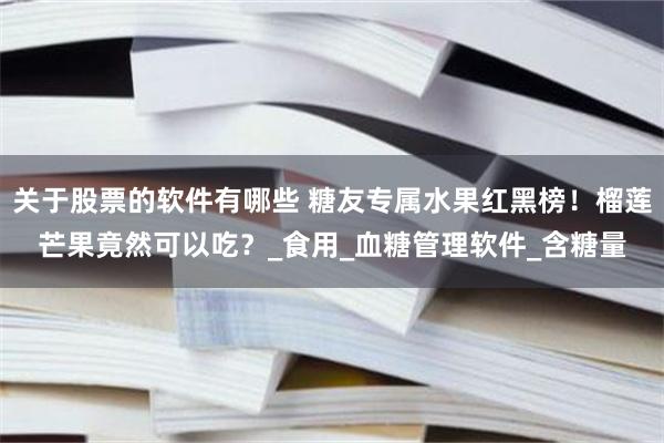 关于股票的软件有哪些 糖友专属水果红黑榜！榴莲芒果竟然可以吃？_食用_血糖管理软件_含糖量