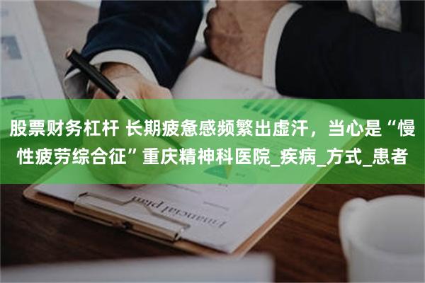 股票财务杠杆 长期疲惫感频繁出虚汗，当心是“慢性疲劳综合征”重庆精神科医院_疾病_方式_患者