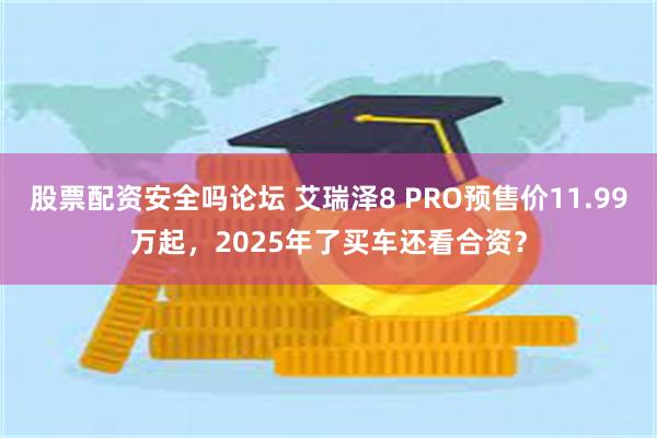 股票配资安全吗论坛 艾瑞泽8 PRO预售价11.99万起，2025年了买车还看合资？